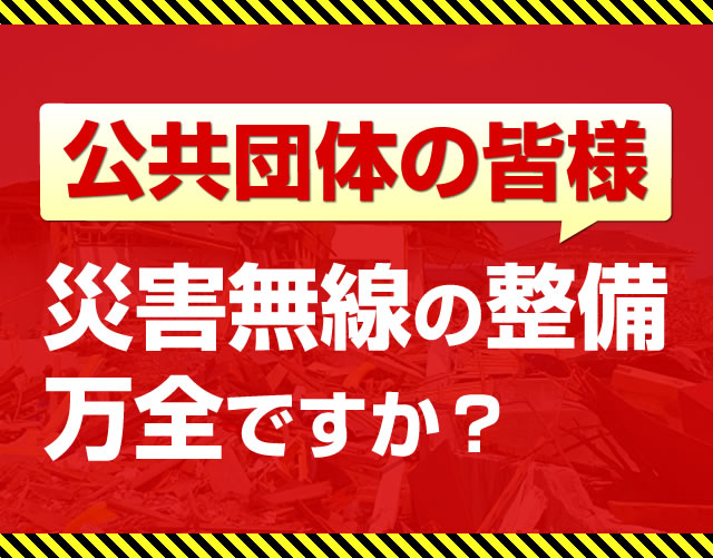 公共団体の皆様、災害無線の整備、万全ですか？